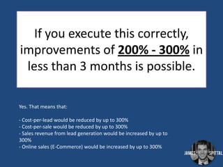 If you execute this correctly,
improvements of 200% - 300% in
less than 3 months is possible.
Yes. That means that:
- Cost-per-lead would be reduced by up to 300%
- Cost-per-sale would be reduced by up to 300%
- Sales revenue from lead generation would be increased by up to
300%
- Online sales (E-Commerce) would be increased by up to 300%

 