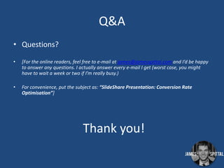 Q&A
• Questions?
•

[For the online readers, feel free to e-mail at james@jamesspittal.com and I’d be happy
to answer any questions. I actually answer every e-mail I get (worst case, you might
have to wait a week or two if I’m really busy.)

•

For convenience, put the subject as: “SlideShare Presentation: Conversion Rate
Optimisation”]

Thank you!

 