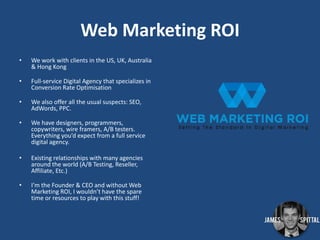 Web Marketing ROI
•

We work with clients in the US, UK, Australia
& Hong Kong

•

Full-service Digital Agency that specializes in
Conversion Rate Optimisation

•

We also offer all the usual suspects: SEO,
AdWords, PPC.

•

We have designers, programmers,
copywriters, wire framers, A/B testers.
Everything you’d expect from a full service
digital agency.

•

Existing relationships with many agencies
around the world (A/B Testing, Reseller,
Affiliate, Etc.)

•

I’m the Founder & CEO and without Web
Marketing ROI, I wouldn’t have the spare
time or resources to play with this stuff!

 