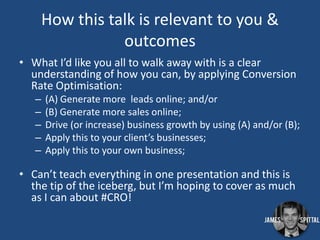 How this talk is relevant to you &
outcomes
• What I’d like you all to walk away with is a clear
understanding of how you can, by applying Conversion
Rate Optimisation:
–
–
–
–
–

(A) Generate more leads online; and/or
(B) Generate more sales online;
Drive (or increase) business growth by using (A) and/or (B);
Apply this to your client’s businesses;
Apply this to your own business;

• Can’t teach everything in one presentation and this is
the tip of the iceberg, but I’m hoping to cover as much
as I can about #CRO!

 