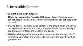 2. Irresistible Content
• Content is the King~ Bill gates.
• This is the famous line from the billionaire himself. Too few words
can get people in a dilemma. And irrelevant articles can get people off
the topic.
• Try and deliver just right. Good content is the only thing by which you
can explain all about your products and your brand. So, make it right.
You should never leave the visitor in any doubt.
• SEO (Search Engine Optimization) for the rescue. Get the help of SEO
for making your blogs and websites to the top of the page by writing
good content.
 