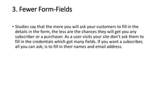 3. Fewer Form-Fields
• Studies say that the more you will ask your customers to fill in the
details in the form, the less are the chances they will get you any
subscriber or a purchaser. As a user visits your site don’t ask them to
fill in the credentials which got many fields. If you want a subscriber,
all you can ask; is to fill in their names and email address.
 