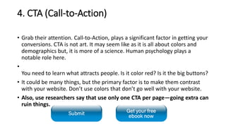 4. CTA (Call-to-Action)
• Grab their attention. Call-to-Action, plays a significant factor in getting your
conversions. CTA is not art. It may seem like as it is all about colors and
demographics but, it is more of a science. Human psychology plays a
notable role here.
•
You need to learn what attracts people. Is it color red? Is it the big buttons?
• It could be many things, but the primary factor is to make them contrast
with your website. Don’t use colors that don’t go well with your website.
• Also, use researchers say that use only one CTA per page—going extra can
ruin things.
 
