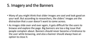 5. Imagery and the Banners
• Many of you might think that slider images are cool and look good on
your wall. But according to researchers, the sliders’ images are the
distraction that a user doesn’t want to come across.
• As images slide over and over again, it gets difficult for the users to
browse and explore the page. Big banners are too a big issue that
people complain about. Banners should never become a hindrance to
the user while browsing, and also a banner should always have an
option to close it.
 