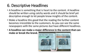 6. Descriptive Headlines
• A headline is something that is heart to the content. A headline
should be written using catchy words and it should be brief yet
descriptive enough to let people know insights of the content.
• Make a headline this good that the reading the further content
becomes irresistible to the customers. As you can see the same
newspapers with the same pictures but have different headlines.
• A headline can make a major difference in the content that can
make or break the brand.
 