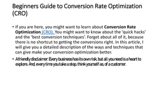Beginners Guide to Conversion Rate Optimization
(CRO)
• If you are here, you might want to learn about Conversion Rate
Optimization (CRO). You might want to know about the ‘quick hacks’
and the ‘best conversion techniques’. Forget about all of it, because
there is no shortcut to getting the conversions right. In this article, I
will give you a detailed description of the ways and techniques that
can give make your conversion optimization better.
• Afriendlydisclaimer:Everybusinesshasits ownrisk,butallyouneedisaheartto
explore.And,everytimeyoutakeastep,thinkyourselfas,ofacustomer.
 