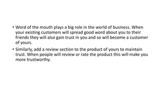 • Word of the mouth plays a big role in the world of business. When
your existing customers will spread good word about you to their
friends they will also gain trust in you and so will become a customer
of yours.
• Similarly, add a review section to the product of yours to maintain
trust. When people will review or rate the product this will make you
more trustworthy.
 
