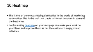 10.Heatmap
• This is one of the most amazing discoveries in the world of marketing
automation. This is the tool that tracks customer behavior in some of
the best ways.
• Implementing heatmap on your webpage can make your work on
your flaws and improve them as per the customer’s engagement
activities.
 