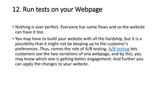 12. Run tests on your Webpage
• Nothing is ever perfect. Everyone has some flaws and so the website
can have it too.
• You may have to build your website with all the hardship, but it is a
possibility that it might not be keeping up to the customer’s
preferences. Thus, comes the role of A/B testing. A/B testing lets
customers see the two variations of one webpage, and by this, you
may know which one is getting better engagement. And further you
can apply the changes to your website.
 