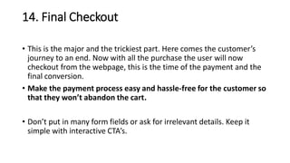 14. Final Checkout
• This is the major and the trickiest part. Here comes the customer’s
journey to an end. Now with all the purchase the user will now
checkout from the webpage, this is the time of the payment and the
final conversion.
• Make the payment process easy and hassle-free for the customer so
that they won’t abandon the cart.
• Don’t put in many form fields or ask for irrelevant details. Keep it
simple with interactive CTA’s.
 