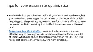 Tips for conversion rate optimization
• You have built a great business with all your heart and hard work, but
you have a hard time to get the customers or clients. And this might
be giving you sleepless nights; we all crave for tons of traffic to turn to
our websites. But converting that traffic into conversions is the real
deal.
• Conversion Rate Optimization is one of the fastest and the most
effective way of turning your visitors into customers. There are a lot
of things which one should take into consideration for CRO, but it is
not rocket science once you know the right strategies.
 