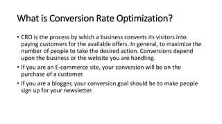 What is Conversion Rate Optimization?
• CRO is the process by which a business converts its visitors into
paying customers for the available offers. In general, to maximize the
number of people to take the desired action. Conversions depend
upon the business or the website you are handling.
• If you are an E-commerce site, your conversion will be on the
purchase of a customer.
• If you are a blogger, your conversion goal should be to make people
sign up for your newsletter.
 