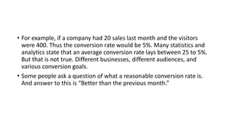 • For example, if a company had 20 sales last month and the visitors
were 400. Thus the conversion rate would be 5%. Many statistics and
analytics state that an average conversion rate lays between 25 to 5%.
But that is not true. Different businesses, different audiences, and
various conversion goals.
• Some people ask a question of what a reasonable conversion rate is.
And answer to this is “Better than the previous month.”
 