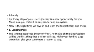 • A handy
• tip: Every step of your user’s journey is a new opportunity for you.
Make sure you make it easier, shorter and enjoyable.
• Now is the right time we dive in and learn the fantastic tips and tricks.
• 1. Landing Page
• The landing page tops the priority list. All that is on the landing page
will be the first thing that a visitor will see. Make your landing page
attractive; give your customers a reason to stay.
 