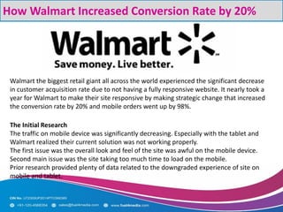 How Walmart Increased Conversion Rate by 20%
Walmart the biggest retail giant all across the world experienced the significant decrease
in customer acquisition rate due to not having a fully responsive website. It nearly took a
year for Walmart to make their site responsive by making strategic change that increased
the conversion rate by 20% and mobile orders went up by 98%.
The Initial Research
The traffic on mobile device was significantly decreasing. Especially with the tablet and
Walmart realized their current solution was not working properly.
The first issue was the overall look and feel of the site was awful on the mobile device.
Second main issue was the site taking too much time to load on the mobile.
Prior research provided plenty of data related to the downgraded experience of site on
mobile and tablet.
 