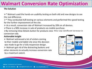 Walmart Conversion Rate Optimization
The Solution
* Walmart used the hands-on usability testing on both old and new designs to see
the real difference.
* They conducted A/B testing on various elements and performed the speed testing
for the further improvement of the site.
 As a result, conversion rate of Walmart increased by 20% on all devices.
There is a 98% increase in sale of products via mobile purchase.
By removing View Details button for products view, they saw significant increase in
conversion rate.
Actionable Insight
 Walmart witnessed a lot of visitors coming
to their mobile and tablet site once the decision
was made to go for a fully responsive design.
 Walmart got rid of the distracting buttons and
other elements to actually increase conversion rate
by a maximum extent.
 