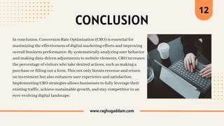 www.raghugaddam.com
12
CONCLUSION
In conclusion, Conversion Rate Optimization (CRO) is essential for
maximizing the effectiveness of digital marketing efforts and improving
overall business performance. By systematically analyzing user behavior
and making data-driven adjustments to website elements, CRO increases
the percentage of visitors who take desired actions, such as making a
purchase or filling out a form. This not only boosts revenue and return
on investment but also enhances user experience and satisfaction.
Implementing CRO strategies allows businesses to fully leverage their
existing traffic, achieve sustainable growth, and stay competitive in an
ever-evolving digital landscape.
 