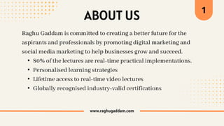 Raghu Gaddam is committed to creating a better future for the
aspirants and professionals by promoting digital marketing and
social media marketing to help businesses grow and succeed.
• 80% of the lectures are real-time practical implementations.
• Personalised learning strategies
• Lifetime access to real-time video lectures
• Globally recognised industry-valid certifications
www.raghugaddam.com
ABOUT US
1
 
