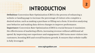 INTRODUCTION
www.raghugaddam.com
Definition: Conversion Rate Optimization (CRO) is the process of enhancing a
website or landing page to increase the percentage of visitors who complete a
desired action, such as making a purchase or filling out a form. It involves analyzing
user behavior and making data-driven changes to improve performance.
Importance: Conversion Rate Optimization (CRO) is crucial because it maximizes
the effectiveness of marketing efforts, increasing revenue without additional ad
spend. By improving user experience and engagement, CRO turns more visitors into
customers, boosting ROI and overall business growth. It ensures that website traffic
is fully leveraged.
2
 