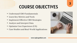 www.raghugaddam.com
COURSE OBJECTIVES
3
• Understand CRO Fundamentals
• Learn Key Metrics and Tools
• Implement Effective CRO Strategies
• Analyze and Interpret Data
• Optimize User Experience (UX)
• Case Studies and Real-World Applications
 