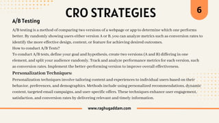 CRO STRATEGIES
www.raghugaddam.com
A/B Testing
A/B testing is a method of comparing two versions of a webpage or app to determine which one performs
better. By randomly showing users either version A or B, you can analyze metrics such as conversion rates to
identify the more effective design, content, or feature for achieving desired outcomes.
How to conduct A/B Tests?
To conduct A/B tests, define your goal and hypothesis, create two versions (A and B) differing in one
element, and split your audience randomly. Track and analyze performance metrics for each version, such
as conversion rates. Implement the better-performing version to improve overall effectiveness.
Personalization Techniques:
Personalization techniques involve tailoring content and experiences to individual users based on their
behavior, preferences, and demographics. Methods include using personalized recommendations, dynamic
content, targeted email campaigns, and user-specific offers. These techniques enhance user engagement,
satisfaction, and conversion rates by delivering relevant and timely information.
6
 