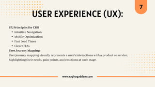 USER EXPERIENCE (UX):
www.raghugaddam.com
UX Principles for CRO
• Intuitive Navigation
• Mobile Optimization
• Fast Load Times
• Clear CTAs
User Journey Mapping:
User journey mapping visually represents a user's interactions with a product or service,
highlighting their needs, pain points, and emotions at each stage.
7
 
