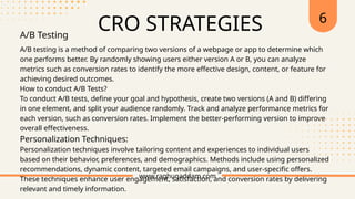 CRO STRATEGIES
www.raghugaddam.com
A/B Testing
A/B testing is a method of comparing two versions of a webpage or app to determine which
one performs better. By randomly showing users either version A or B, you can analyze
metrics such as conversion rates to identify the more effective design, content, or feature for
achieving desired outcomes.
How to conduct A/B Tests?
To conduct A/B tests, define your goal and hypothesis, create two versions (A and B) differing
in one element, and split your audience randomly. Track and analyze performance metrics for
each version, such as conversion rates. Implement the better-performing version to improve
overall effectiveness.
Personalization Techniques:
Personalization techniques involve tailoring content and experiences to individual users
based on their behavior, preferences, and demographics. Methods include using personalized
recommendations, dynamic content, targeted email campaigns, and user-specific offers.
These techniques enhance user engagement, satisfaction, and conversion rates by delivering
relevant and timely information.
6
 
