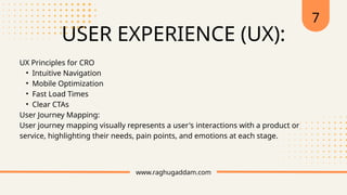 USER EXPERIENCE (UX):
www.raghugaddam.com
UX Principles for CRO
• Intuitive Navigation
• Mobile Optimization
• Fast Load Times
• Clear CTAs
User Journey Mapping:
User journey mapping visually represents a user's interactions with a product or
service, highlighting their needs, pain points, and emotions at each stage.
7
 