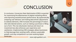 www.raghugaddam.com
12
CONCLUSION
In conclusion, Conversion Rate Optimization (CRO) is essential
for maximizing the effectiveness of digital marketing efforts
and improving overall business performance. By systematically
analyzing user behavior and making data-driven adjustments
to website elements, CRO increases the percentage of visitors
who take desired actions, such as making a purchase or filling
out a form. This not only boosts revenue and return on
investment but also enhances user experience and
satisfaction. Implementing CRO strategies allows businesses
to fully leverage their existing traffic, achieve sustainable
growth, and stay competitive in an ever-evolving digital
landscape.
 