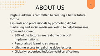 Raghu Gaddam is committed to creating a better future
for the
aspirants and professionals by promoting digital
marketing and social media marketing to help businesses
grow and succeed.
• 80% of the lectures are real-time practical
implementations.
• Personalised learning strategies
• Lifetime access to real-time video lectures
• Globally recognised industry-valid certifications
www.raghugaddam.com
ABOUT US
1
 