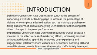 INTRODUCTION
www.raghugaddam.com
Definition: Conversion Rate Optimization (CRO) is the process of
enhancing a website or landing page to increase the percentage of
visitors who complete a desired action, such as making a purchase or
filling out a form. It involves analyzing user behavior and making data-
driven changes to improve performance.
Importance: Conversion Rate Optimization (CRO) is crucial because it
maximizes the effectiveness of marketing efforts, increasing revenue
without additional ad spend. By improving user experience and
engagement, CRO turns more visitors into customers, boosting ROI and
overall business growth. It ensures that website traffic is fully leveraged.
2
 