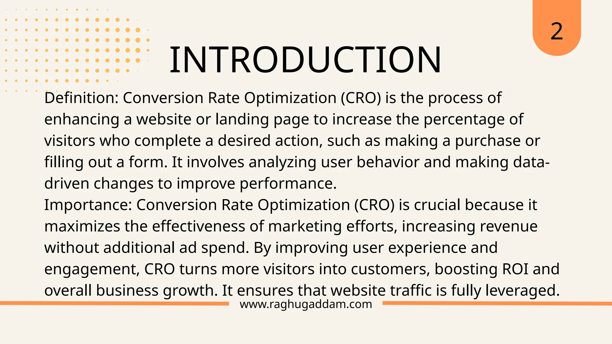 INTRODUCTION
www.raghugaddam.com
Definition: Conversion Rate Optimization (CRO) is the process of
enhancing a website or landing page to increase the percentage of
visitors who complete a desired action, such as making a purchase or
filling out a form. It involves analyzing user behavior and making data-
driven changes to improve performance.
Importance: Conversion Rate Optimization (CRO) is crucial because it
maximizes the effectiveness of marketing efforts, increasing revenue
without additional ad spend. By improving user experience and
engagement, CRO turns more visitors into customers, boosting ROI and
overall business growth. It ensures that website traffic is fully leveraged.
2
 
