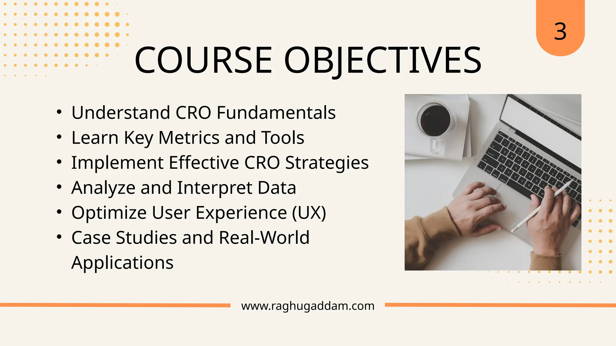 www.raghugaddam.com
COURSE OBJECTIVES
3
• Understand CRO Fundamentals
• Learn Key Metrics and Tools
• Implement Effective CRO Strategies
• Analyze and Interpret Data
• Optimize User Experience (UX)
• Case Studies and Real-World
Applications
 