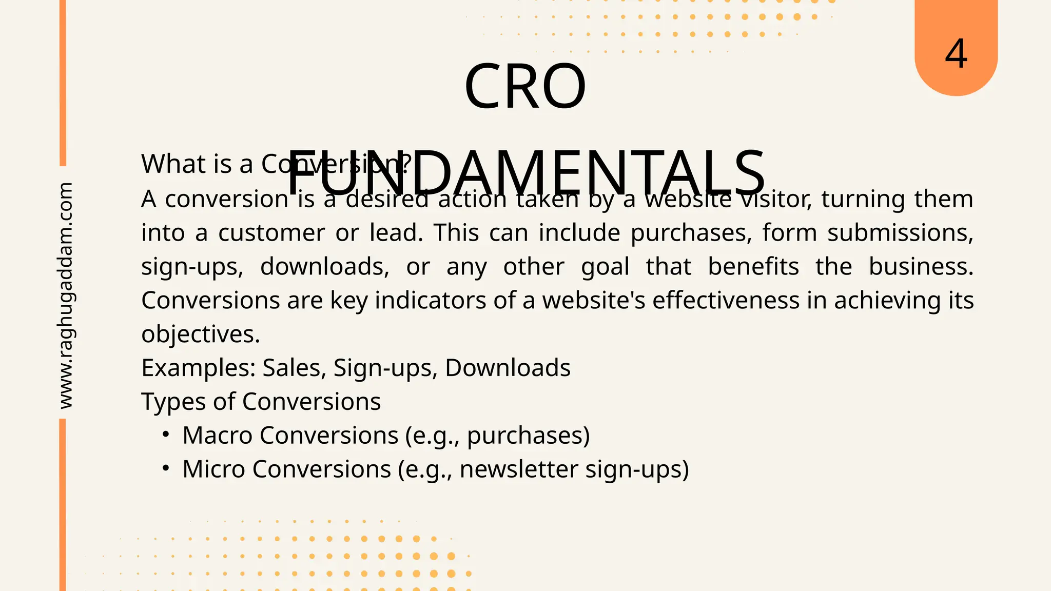 CRO
FUNDAMENTALS
What is a Conversion?
A conversion is a desired action taken by a website visitor, turning them
into a customer or lead. This can include purchases, form submissions,
sign-ups, downloads, or any other goal that benefits the business.
Conversions are key indicators of a website's effectiveness in achieving its
objectives.
Examples: Sales, Sign-ups, Downloads
Types of Conversions
• Macro Conversions (e.g., purchases)
• Micro Conversions (e.g., newsletter sign-ups)
www.raghugaddam.com 4
 