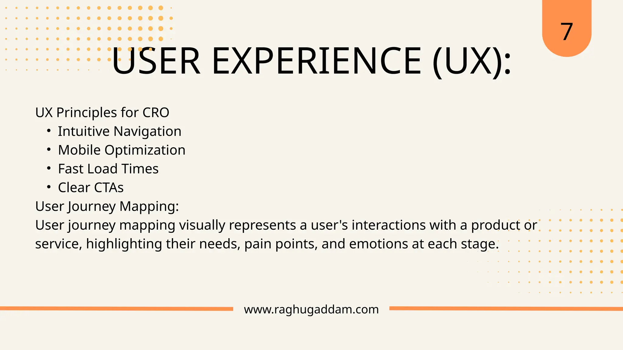 USER EXPERIENCE (UX):
www.raghugaddam.com
UX Principles for CRO
• Intuitive Navigation
• Mobile Optimization
• Fast Load Times
• Clear CTAs
User Journey Mapping:
User journey mapping visually represents a user's interactions with a product or
service, highlighting their needs, pain points, and emotions at each stage.
7
 