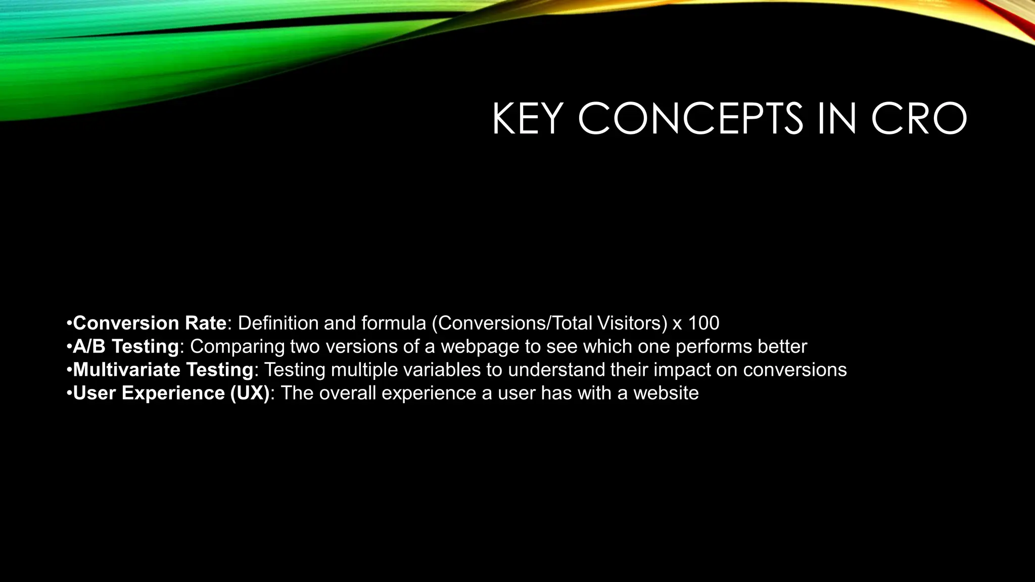 KEY CONCEPTS IN CRO
•Conversion Rate: Definition and formula (Conversions/Total Visitors) x 100
•A/B Testing: Comparing two versions of a webpage to see which one performs better
•Multivariate Testing: Testing multiple variables to understand their impact on conversions
•User Experience (UX): The overall experience a user has with a website