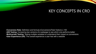 KEY CONCEPTS IN CRO
•Conversion Rate: Definition and formula (Conversions/Total Visitors) x 100
•A/B Testing: Comparing two versions of a webpage to see which one performs better
•Multivariate Testing: Testing multiple variables to understand their impact on conversions
•User Experience (UX): The overall experience a user has with a website
 