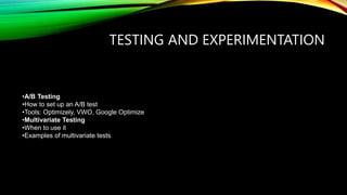 TESTING AND EXPERIMENTATION
•A/B Testing
•How to set up an A/B test
•Tools: Optimizely, VWO, Google Optimize
•Multivariate Testing
•When to use it
•Examples of multivariate tests
 