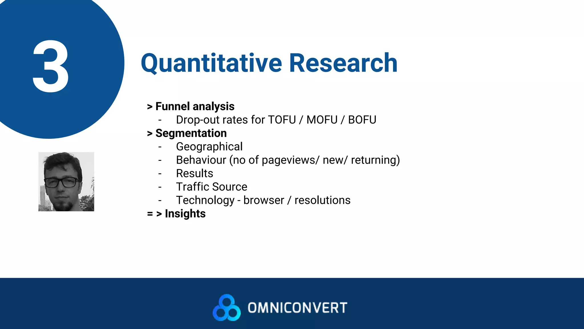 3 Quantitative Research
> Funnel analysis
- Drop-out rates for TOFU / MOFU / BOFU
> Segmentation
- Geographical
- Behaviour (no of pageviews/ new/ returning)
- Results
- Traffic Source
- Technology - browser / resolutions
= > Insights
 