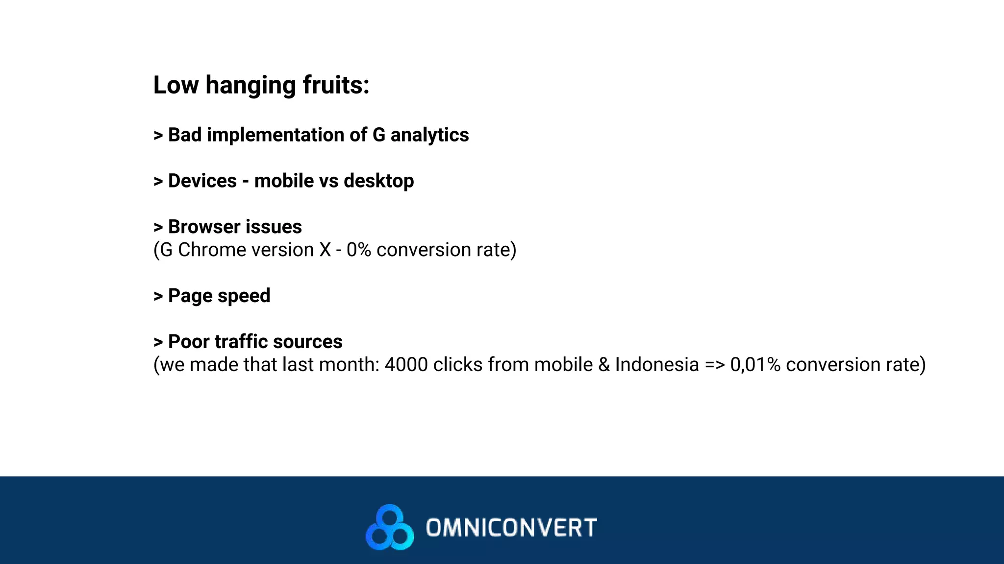 Low hanging fruits:
> Bad implementation of G analytics
> Devices - mobile vs desktop
> Browser issues
(G Chrome version X - 0% conversion rate)
> Page speed
> Poor traffic sources
(we made that last month: 4000 clicks from mobile & Indonesia => 0,01% conversion rate)
 