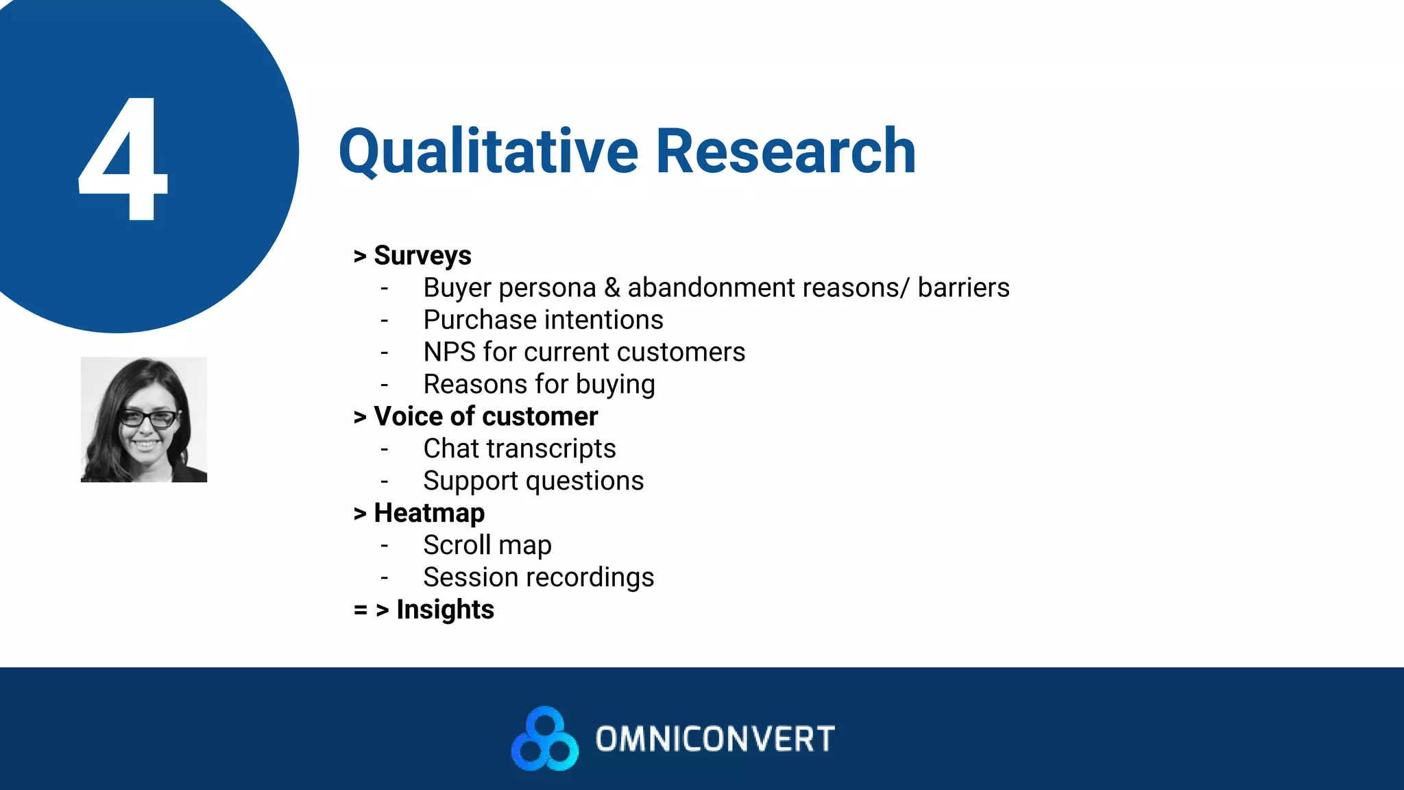 4 Qualitative Research
> Surveys
- Buyer persona & abandonment reasons/ barriers
- Purchase intentions
- NPS for current customers
- Reasons for buying
> Voice of customer
- Chat transcripts
- Support questions
> Heatmap
- Scroll map
- Session recordings
= > Insights
 