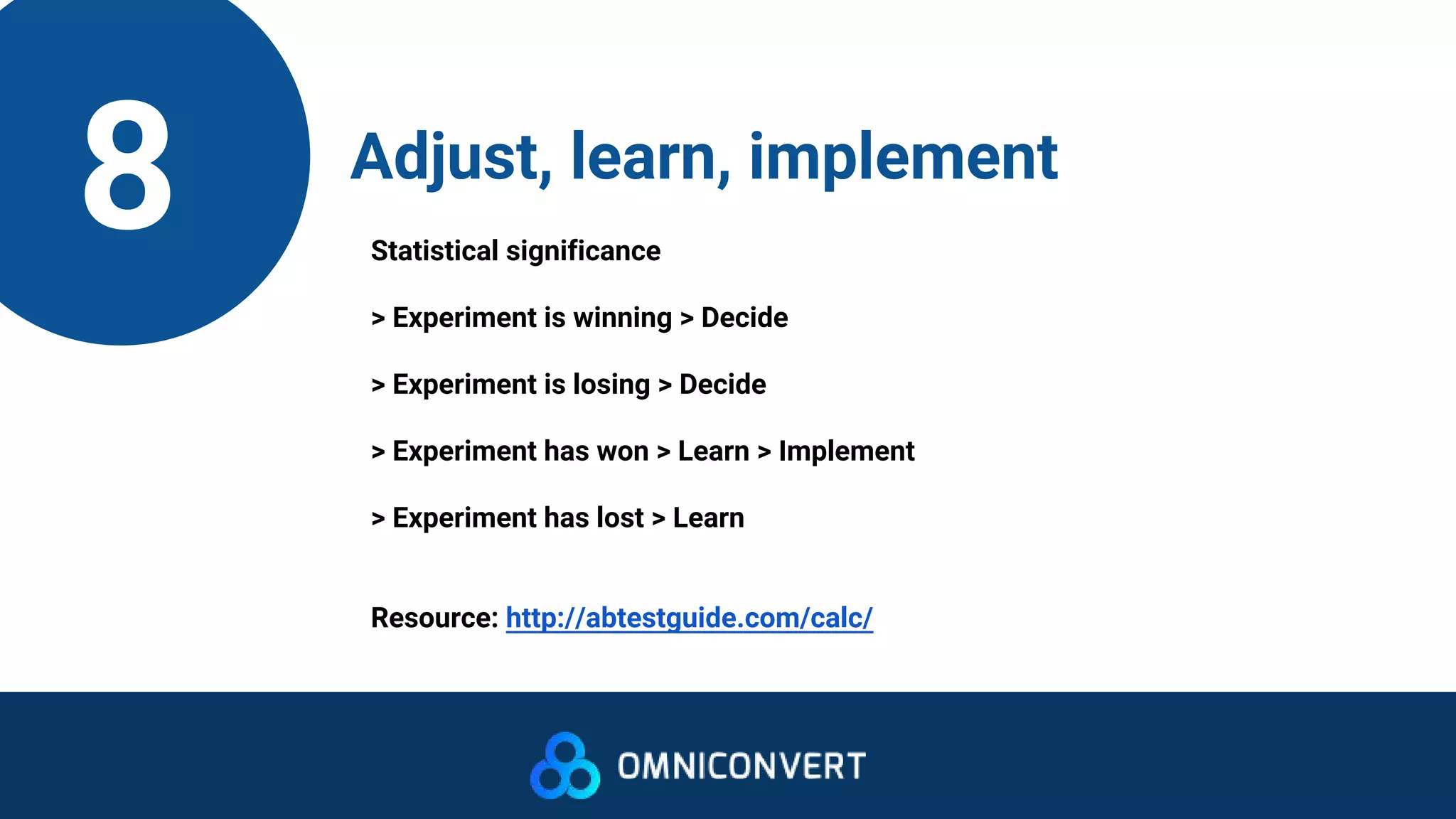 8 Adjust, learn, implement
Statistical significance
> Experiment is winning > Decide
> Experiment is losing > Decide
> Experiment has won > Learn > Implement
> Experiment has lost > Learn
Resource: http://abtestguide.com/calc/
 