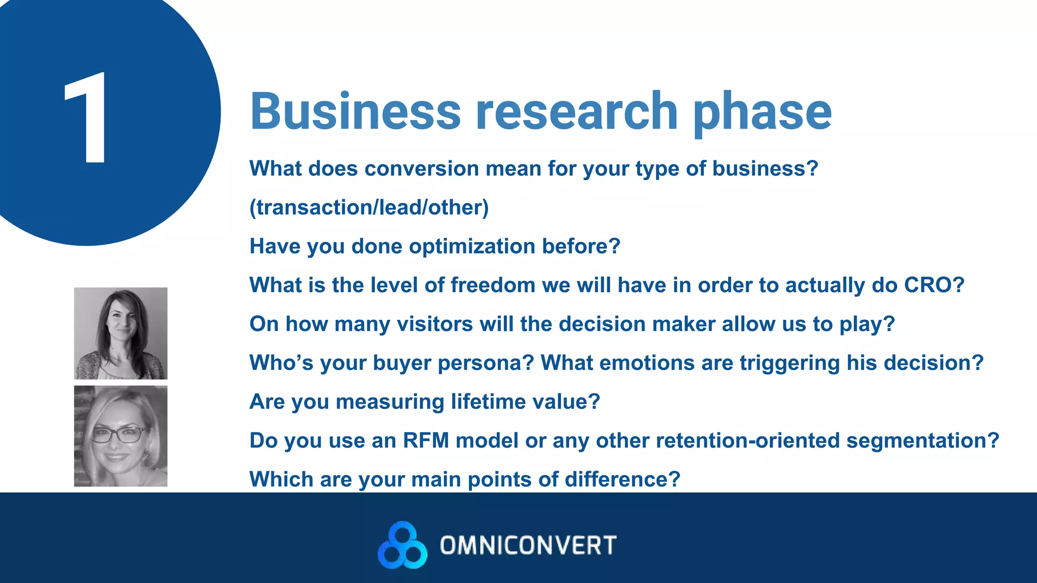 1 Business research phase
What does conversion mean for your type of business?
(transaction/lead/other)
Have you done optimization before?
What is the level of freedom we will have in order to actually do CRO?
On how many visitors will the decision maker allow us to play?
Who’s your buyer persona? What emotions are triggering his decision?
Are you measuring lifetime value?
Do you use an RFM model or any other retention-oriented segmentation?
Which are your main points of difference?
 