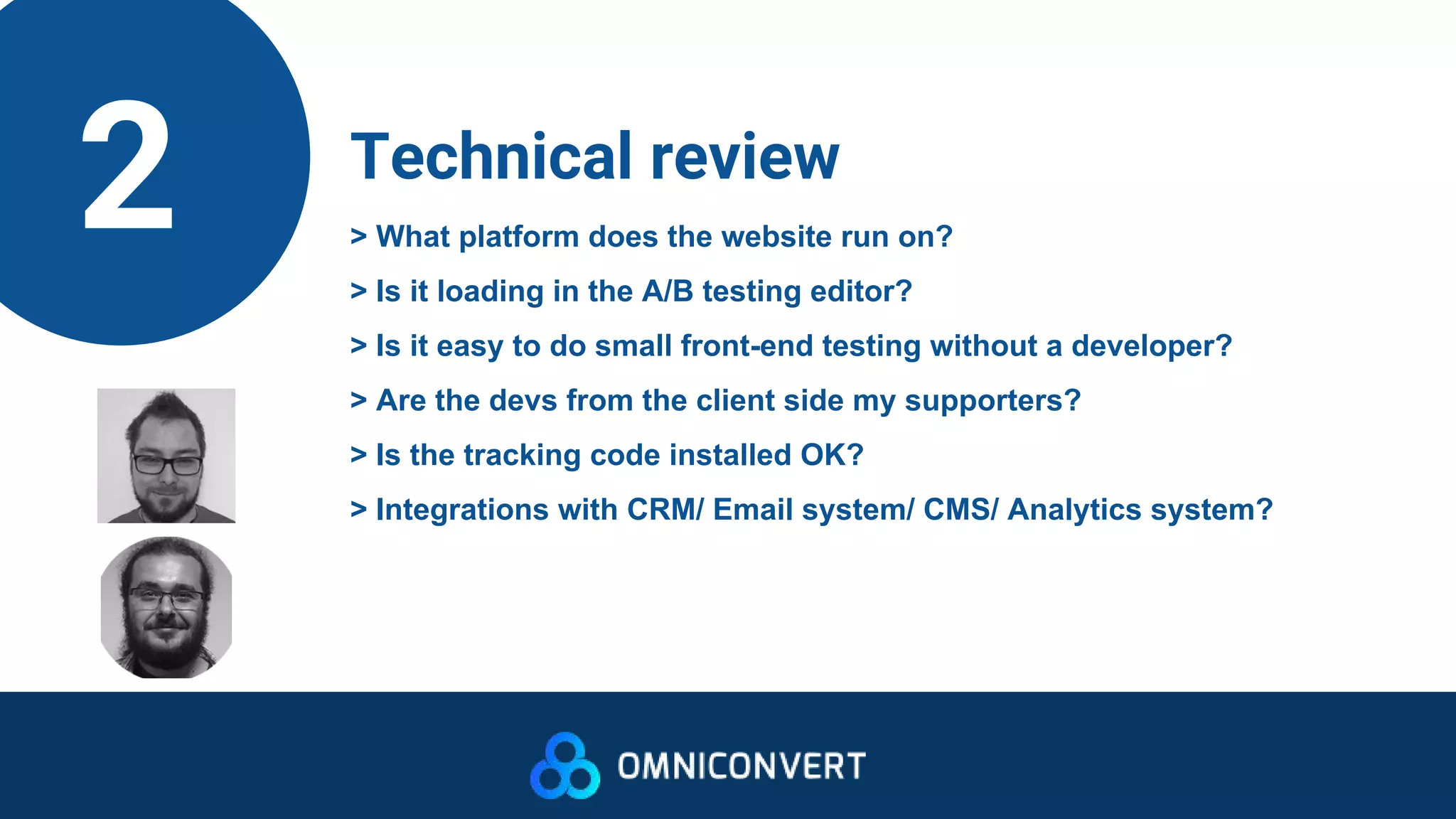 2 Technical review
> What platform does the website run on?
> Is it loading in the A/B testing editor?
> Is it easy to do small front-end testing without a developer?
> Are the devs from the client side my supporters?
> Is the tracking code installed OK?
> Integrations with CRM/ Email system/ CMS/ Analytics system?
 