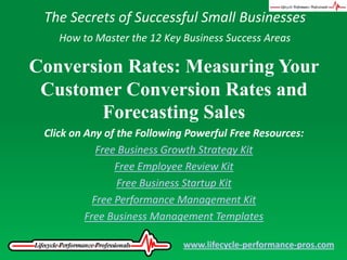 The Secrets of Successful Small Businesses How to Master the 12 Key Business Success Areas Conversion Rates: Measuring Your Customer Conversion Rates and Forecasting Sales Click on Any of the Following Powerful Free Resources: Free Business Growth Strategy Kit Free Employee Review Kit Free Business Startup Kit Free Performance Management Kit Free Business Management Templates www.lifecycle-performance-pros.com 