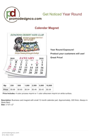  
                                                                                                 



                                                   Get Noticed Year Round

                                                                                                            
                                         Calendar Magnet 
                                                              
                                                              
                                                              
                                                              
                                                              
                                                              
                                                              
                                                              
                                                              
                                                              
                                                              
                                                              
                                                              
                                                              
                                                              
                                                              
                                                              
                                                              
                                                              
                                                              
                                                              
                                                             Year Round Exposure! 
                                                              
                                                              
                                                             Product your customers will use! 
                                                              
                                                              
                                                             Great Price! 
                                                              
                                                              
                                                              
                                                              
                                                              
                                                              
                                                              
                                                              
                                                              
                                                              
                                                              
                                                              
                                                              
                                                              
                                                              
                                                              
                                                              
                                                              
                                                              
                                                              
                                                              
                                                              
                                                              
                                                              
                                                              
                                                              
                                                              
                                                              
                                                              
                                                              
  
  
  
     Qty   250     500      1,000    2,500    5,000    10,000

   Price $0.66 $0.60 $0.54 $0.46 $0.42 $0.38
  
 Price Includes: 4 color process imprint or 1 color silkscreen imprint on white surface. 
  
  
 
Description: Business card magnet with small 12 month calendar pad. Approximately .020 thick. Always in 
Stock Item!  
Size: 3 1/2" x 2" 




 promodesignco.com 
 612.492.1434 
 