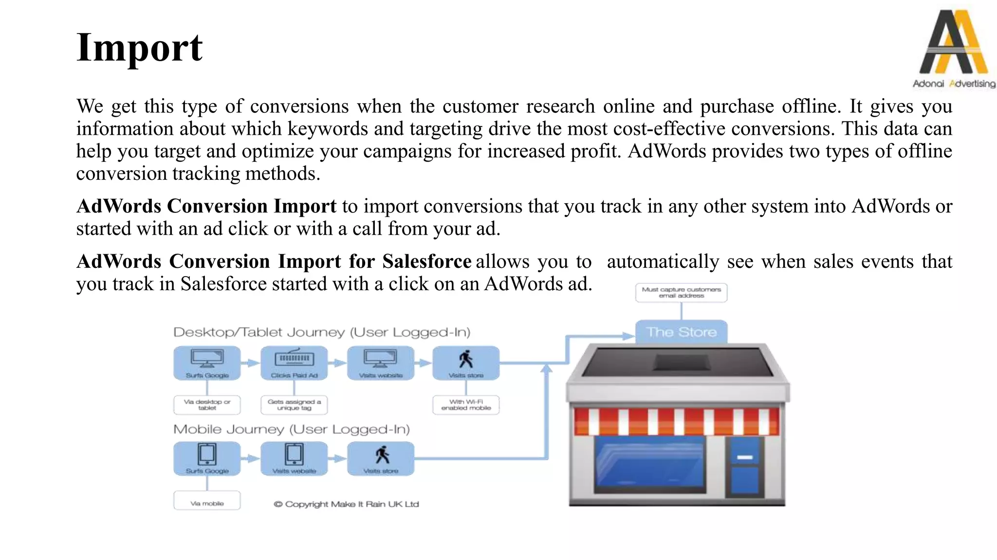 Import
We get this type of conversions when the customer research online and purchase offline. It gives you
information about which keywords and targeting drive the most cost-effective conversions. This data can
help you target and optimize your campaigns for increased profit. AdWords provides two types of offline
conversion tracking methods.
AdWords Conversion Import to import conversions that you track in any other system into AdWords or
started with an ad click or with a call from your ad.
AdWords Conversion Import for Salesforce allows you to automatically see when sales events that
you track in Salesforce started with a click on an AdWords ad.
 