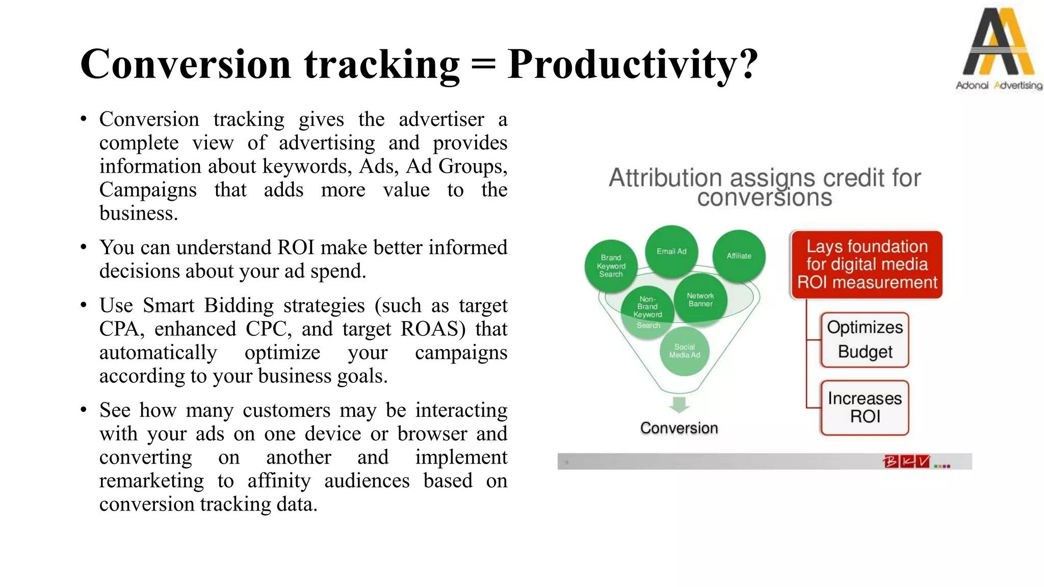 Conversion tracking = Productivity?
• Conversion tracking gives the advertiser a
complete view of advertising and provides
information about keywords, Ads, Ad Groups,
Campaigns that adds more value to the
business.
• You can understand ROI make better informed
decisions about your ad spend.
• Use Smart Bidding strategies (such as target
CPA, enhanced CPC, and target ROAS) that
automatically optimize your campaigns
according to your business goals.
• See how many customers may be interacting
with your ads on one device or browser and
converting on another and implement
remarketing to affinity audiences based on
conversion tracking data.
 