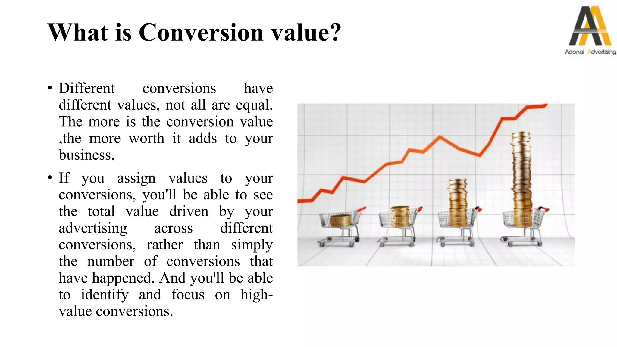 What is Conversion value?
• Different conversions have
different values, not all are equal.
The more is the conversion value
,the more worth it adds to your
business.
• If you assign values to your
conversions, you'll be able to see
the total value driven by your
advertising across different
conversions, rather than simply
the number of conversions that
have happened. And you'll be able
to identify and focus on high-
value conversions.
 