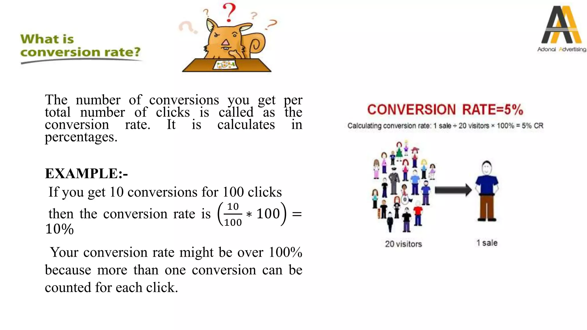 The number of conversions you get per
total number of clicks is called as the
conversion rate. It is calculates in
percentages.
EXAMPLE:-
If you get 10 conversions for 100 clicks
then the conversion rate is
10
100
∗ 100 =
10%
Your conversion rate might be over 100%
because more than one conversion can be
counted for each click.
 